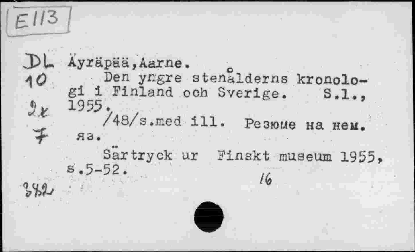 ﻿£//3
АО
ÏU
Ayräpää,Aarne. o
Den yngre stenalderns kronolo-gi і Finland och Sverige. S.I., 1955.
/48/s.med ill. Резюме на нем. яз.
Sartryck ur Finskt museum 1955 S.5-52.	rt